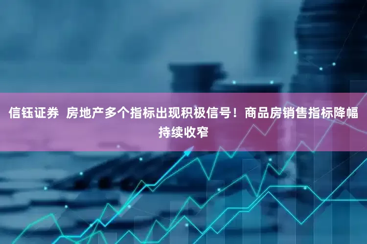 信钰证券  房地产多个指标出现积极信号！商品房销售指标降幅持续收窄