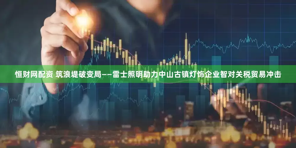 恒财网配资 筑浪堤破变局——雷士照明助力中山古镇灯饰企业智对关税贸易冲击