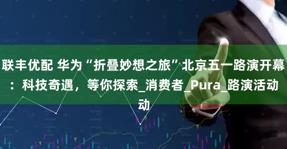 联丰优配 华为“折叠妙想之旅”北京五一路演开幕：科技奇遇，等你探索_消费者_Pura_路演活动