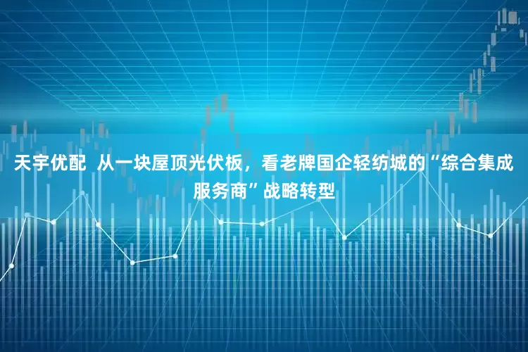 天宇优配  从一块屋顶光伏板，看老牌国企轻纺城的“综合集成服务商”战略转型