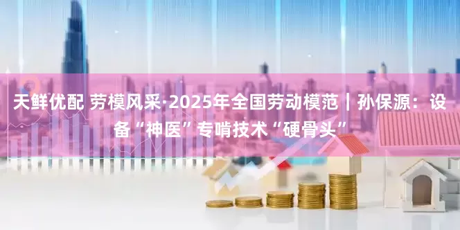 天鲜优配 劳模风采·2025年全国劳动模范｜孙保源：设备“神医”专啃技术“硬骨头”