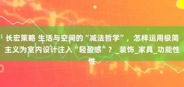 长宏策略 生活与空间的“减法哲学”，怎样运用极简主义为室内设计注入“轻盈感”？_装饰_家具_功能性