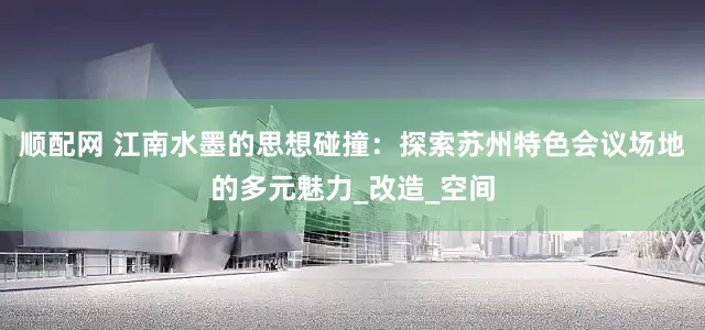 顺配网 江南水墨的思想碰撞：探索苏州特色会议场地的多元魅力_改造_空间