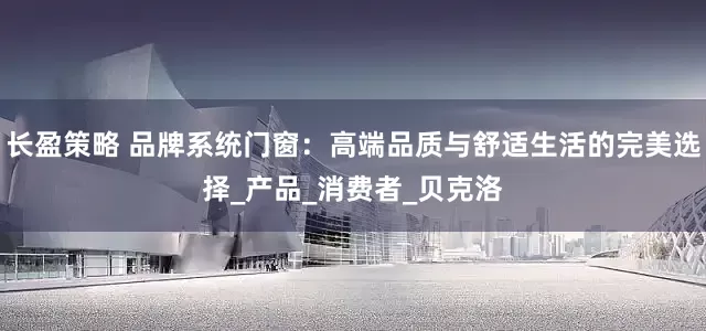 长盈策略 品牌系统门窗：高端品质与舒适生活的完美选择_产品_消费者_贝克洛