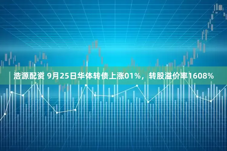 浩源配资 9月25日华体转债上涨01%，转股溢价率1608%
