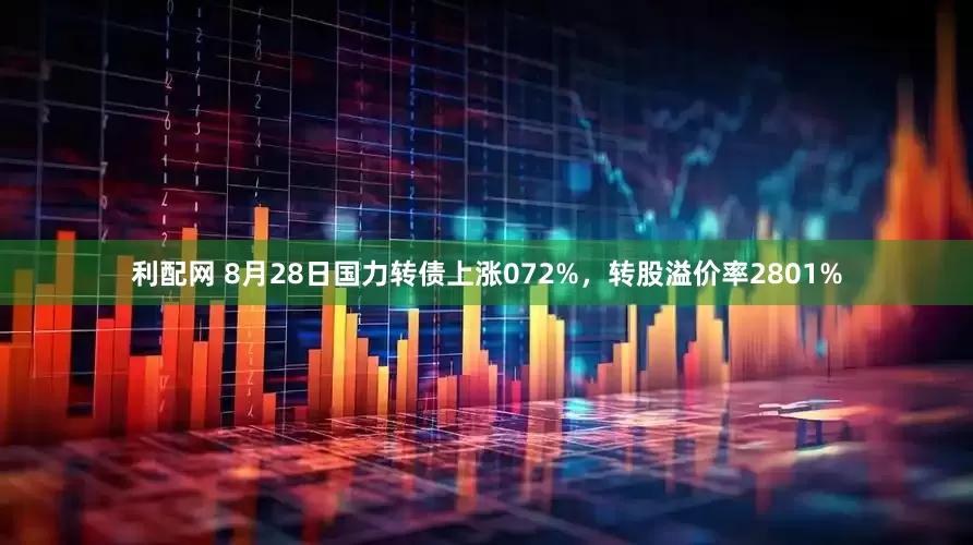 利配网 8月28日国力转债上涨072%，转股溢价率2801%