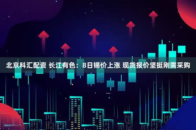 北京科汇配资 长江有色：8日锡价上涨 现货报价坚挺刚需采购