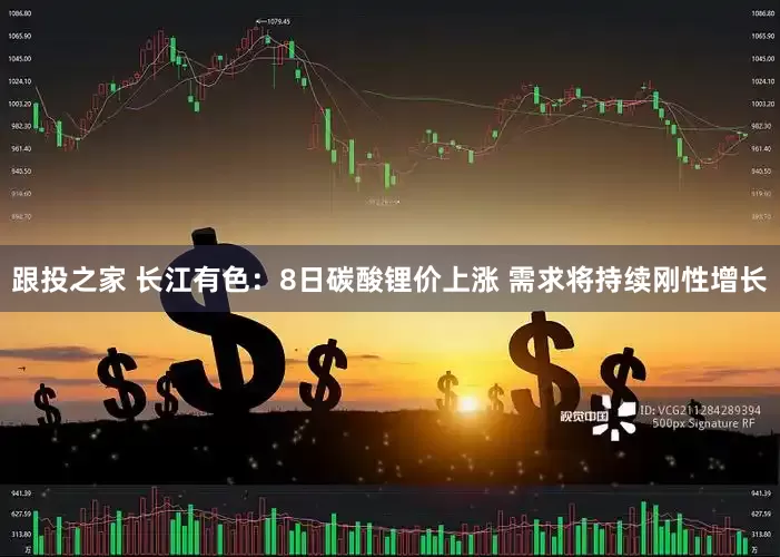 跟投之家 长江有色：8日碳酸锂价上涨 需求将持续刚性增长